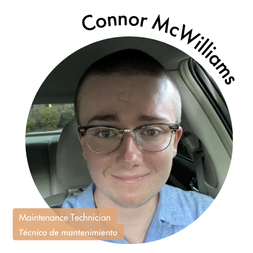 Pictured is a circle shaped image of Connor McWilliams. Connor has a closed smile and with short cut hair. He is wearing glasses and a blue button up shirt. His name is on the upper right in bold black letters curving around the image. On the bottom left, his position title is written in white text and highlighted in a medium tan color. His position title is, "Maintenance Technician, Técnico de mantenimiento."