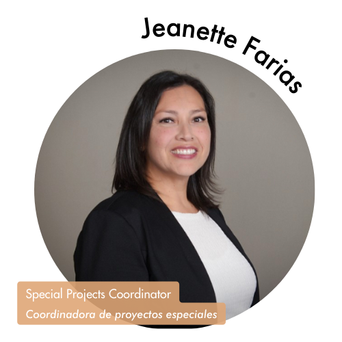 Pictured is a circle shaped image of Jeanette Farias. Jeanette is has medium length hair and is wearing a black blazer with a white blouse. Her name is on the upper right in bold black letters curving around the image. On the bottom left, her position title is written in white text and highlighted in a medium tan color. Her position title is, "Special Projects Coordinator, Coordinadora de proyectos especiales"